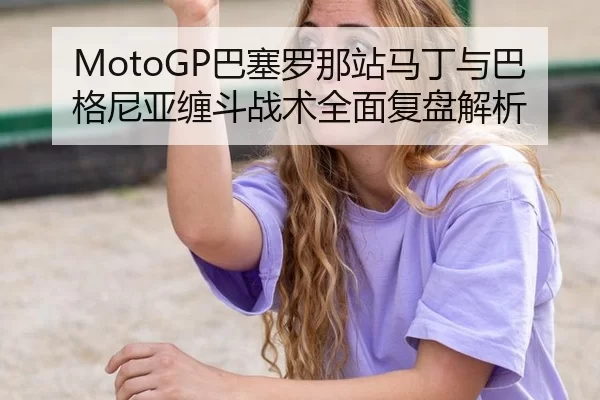 MotoGP巴塞罗那站马丁与巴格尼亚缠斗战术全面复盘解析