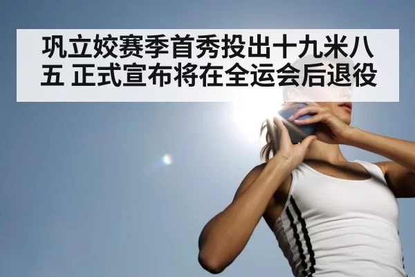巩立姣赛季首秀投出十九米八五 正式宣布将在全运会后退役