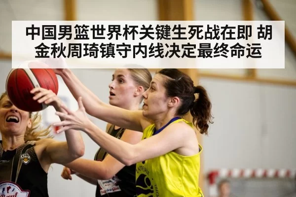 中国男篮世界杯关键生死战在即 胡金秋周琦镇守内线决定最终命运