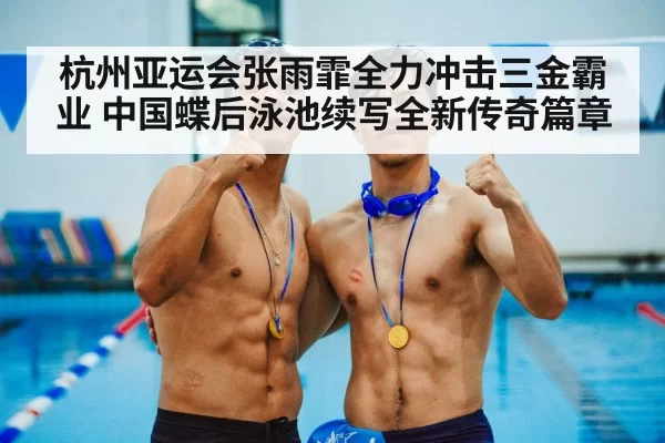 杭州亚运会张雨霏全力冲击三金霸业 中国蝶后泳池续写全新传奇篇章